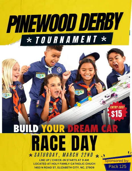 Pinewood Derby Tournament. Entry Cost $15. Build your dream car. Race Day. Saturday, March 22nd. Line up/Check-in starts at 9 AM. Located at Holy Family Catholic Church. 1453 N. Road St., Elizabeth City, NC 27909. Sponsored by Pack 125