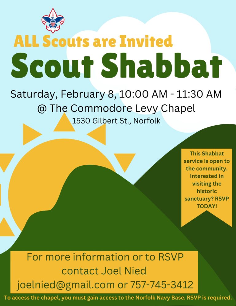 ALL Scouts are Invited Scout Shabbat Saturday, February 8, 10:00 AM-11:30 AM @ The Commodore Levy Chapel, 1530 Gilbert St., Norfolk. This Shabbat service is open to the community. Interested in visiting the historic sanctuary? RSVP TODAY! For more information or to RSVP, contact Joel Nied at joelnied@gmail.com or 757-745-3412. To access the chapel, you must gain access to the Norfolk Navy Base. RSVP is required.